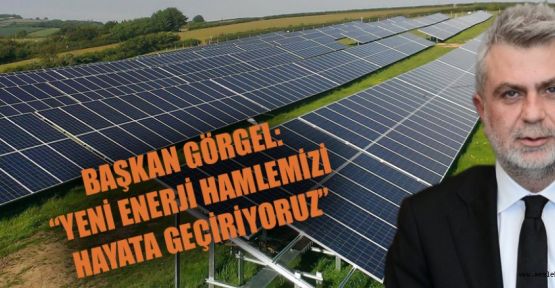 BAŞKAN GÖRGEL: “YENİ ENERJİ HAMLEMİZİ HAYATA GEÇİRİYORUZ”